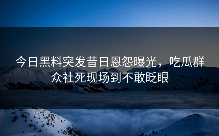今日黑料突发昔日恩怨曝光，吃瓜群众社死现场到不敢眨眼