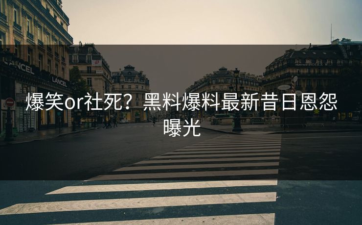 爆笑or社死？黑料爆料最新昔日恩怨曝光