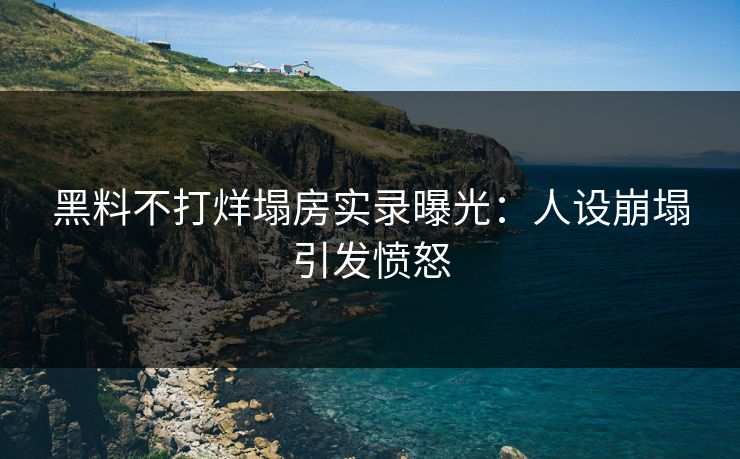 黑料不打烊塌房实录曝光：人设崩塌引发愤怒