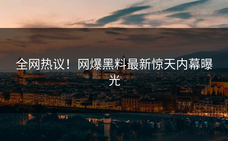 全网热议！网爆黑料最新惊天内幕曝光