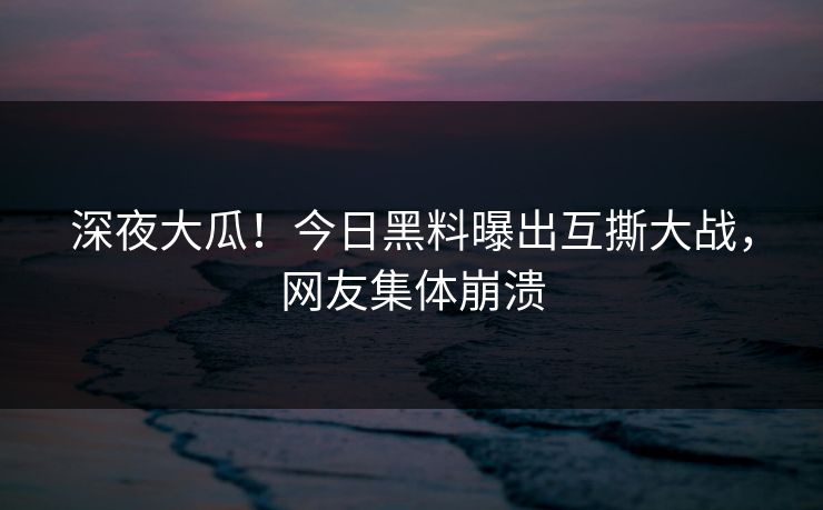 深夜大瓜！今日黑料曝出互撕大战，网友集体崩溃