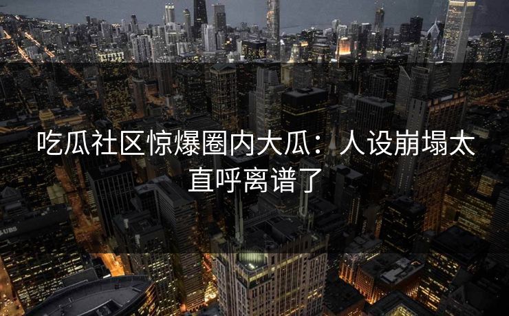 吃瓜社区惊爆圈内大瓜：人设崩塌太直呼离谱了