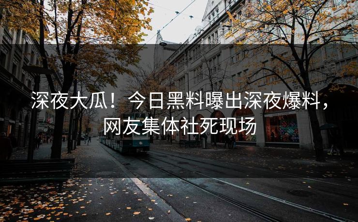 深夜大瓜！今日黑料曝出深夜爆料，网友集体社死现场