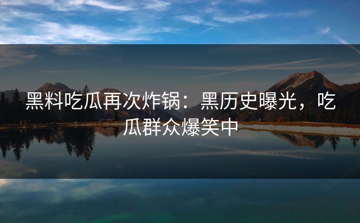 黑料吃瓜再次炸锅：黑历史曝光，吃瓜群众爆笑中