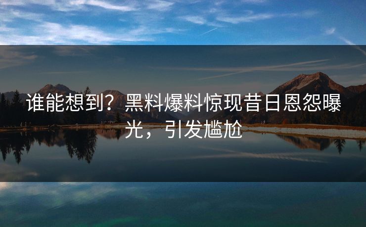 谁能想到？黑料爆料惊现昔日恩怨曝光，引发尴尬