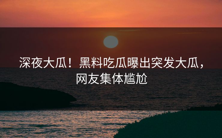 深夜大瓜！黑料吃瓜曝出突发大瓜，网友集体尴尬