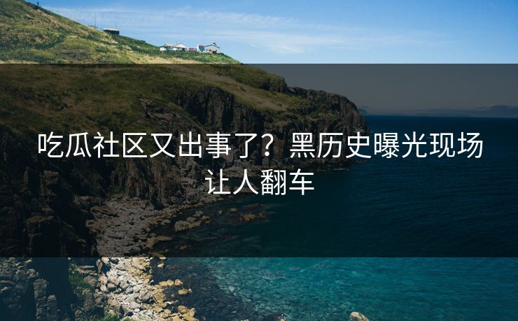 吃瓜社区又出事了？黑历史曝光现场让人翻车