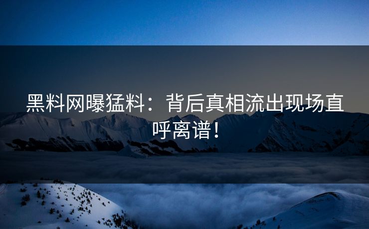 黑料网曝猛料：背后真相流出现场直呼离谱！