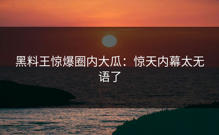 黑料王惊爆圈内大瓜：惊天内幕太无语了
