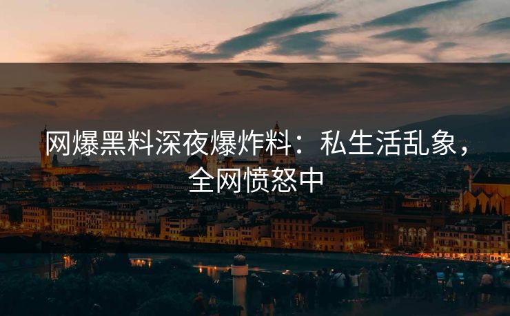 网爆黑料深夜爆炸料：私生活乱象，全网愤怒中