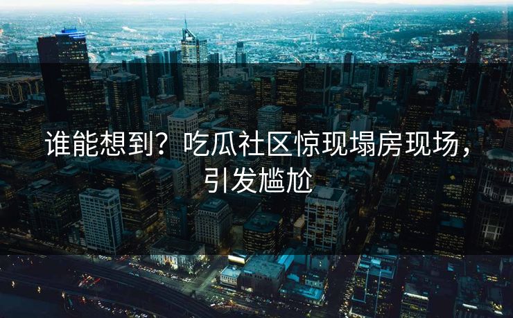 谁能想到？吃瓜社区惊现塌房现场，引发尴尬
