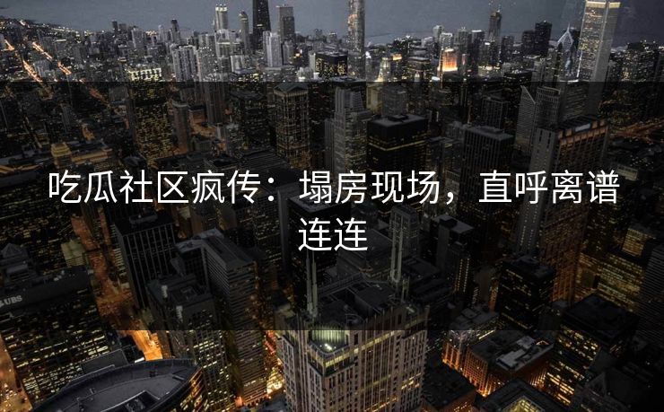 吃瓜社区疯传：塌房现场，直呼离谱连连
