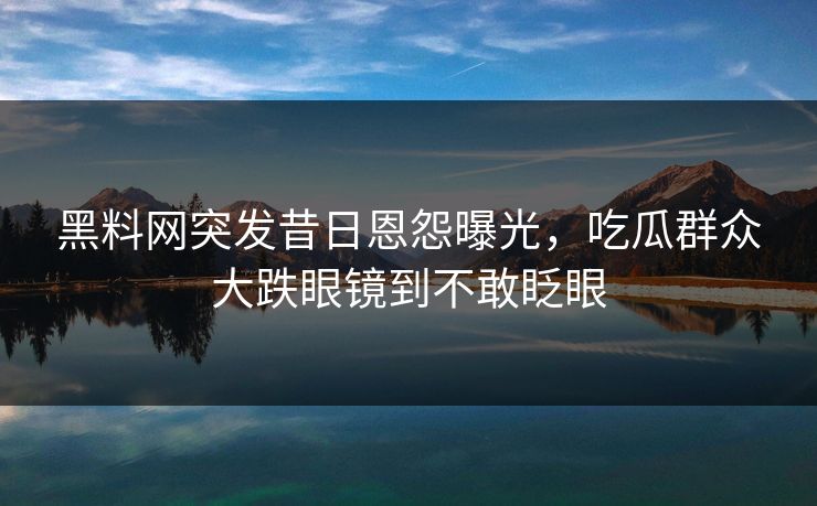 黑料网突发昔日恩怨曝光，吃瓜群众大跌眼镜到不敢眨眼