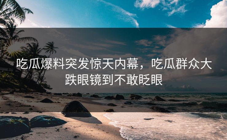 吃瓜爆料突发惊天内幕，吃瓜群众大跌眼镜到不敢眨眼
