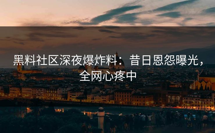 黑料社区深夜爆炸料：昔日恩怨曝光，全网心疼中
