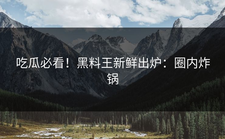 吃瓜必看！黑料王新鲜出炉：圈内炸锅
