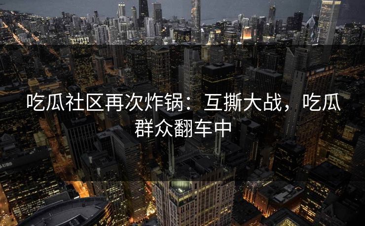 吃瓜社区再次炸锅：互撕大战，吃瓜群众翻车中
