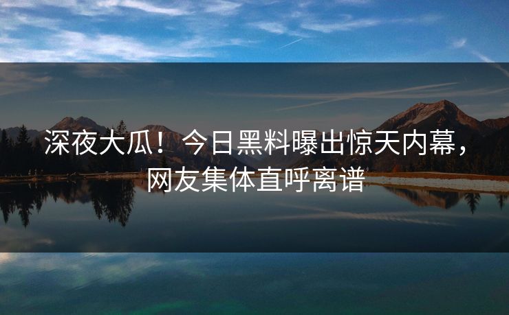 深夜大瓜！今日黑料曝出惊天内幕，网友集体直呼离谱