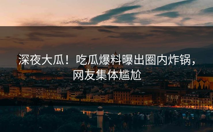 深夜大瓜！吃瓜爆料曝出圈内炸锅，网友集体尴尬