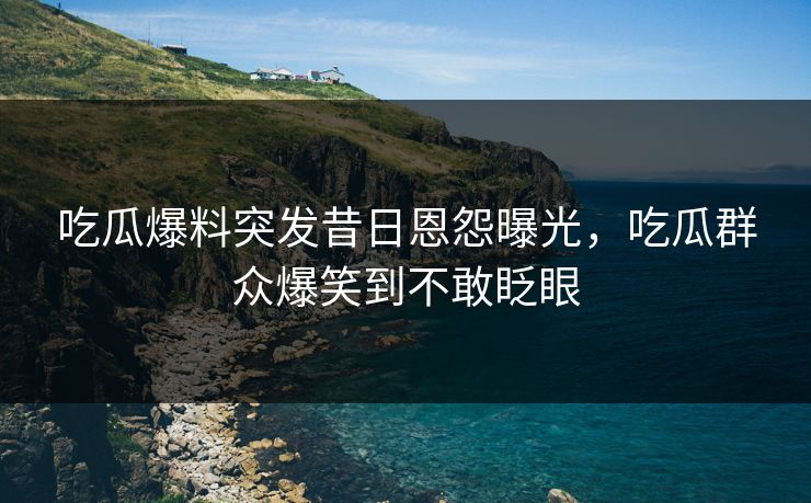 吃瓜爆料突发昔日恩怨曝光，吃瓜群众爆笑到不敢眨眼