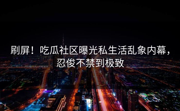 刷屏！吃瓜社区曝光私生活乱象内幕，忍俊不禁到极致