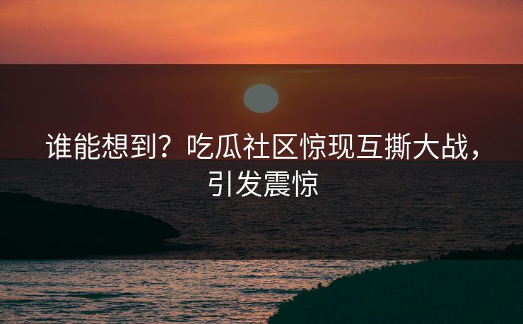 谁能想到？吃瓜社区惊现互撕大战，引发震惊