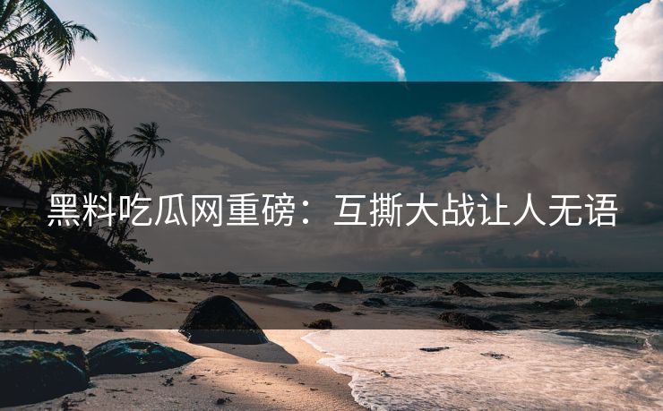 黑料吃瓜网重磅：互撕大战让人无语