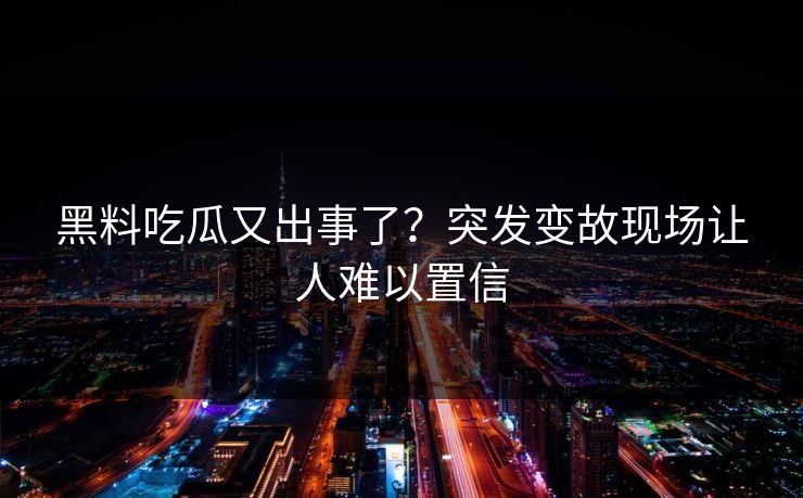 黑料吃瓜又出事了？突发变故现场让人难以置信