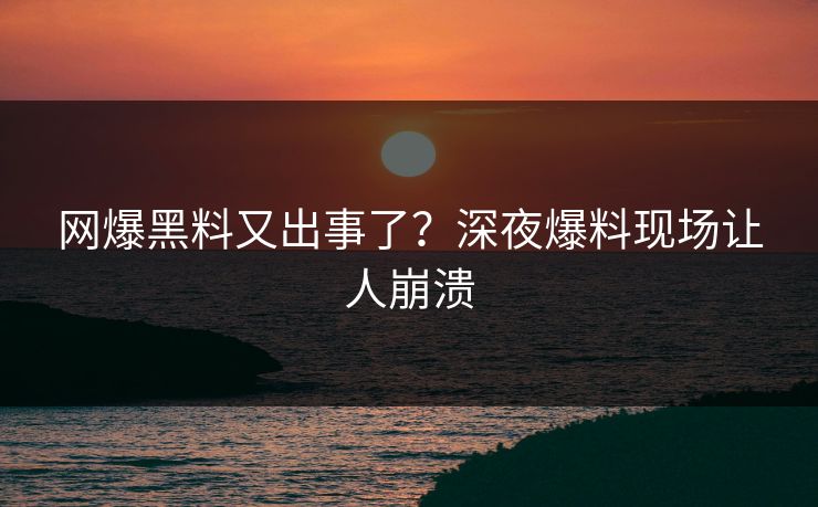 网爆黑料又出事了？深夜爆料现场让人崩溃