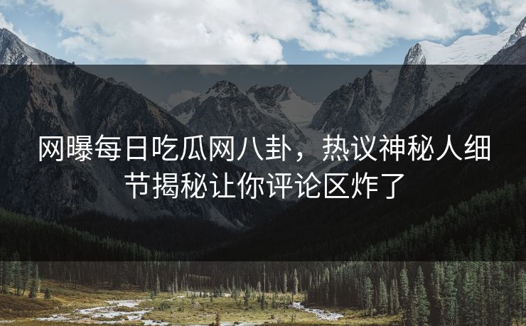 网曝每日吃瓜网八卦，热议神秘人细节揭秘让你评论区炸了