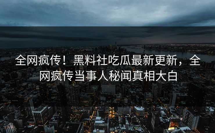 全网疯传！黑料社吃瓜最新更新，全网疯传当事人秘闻真相大白
