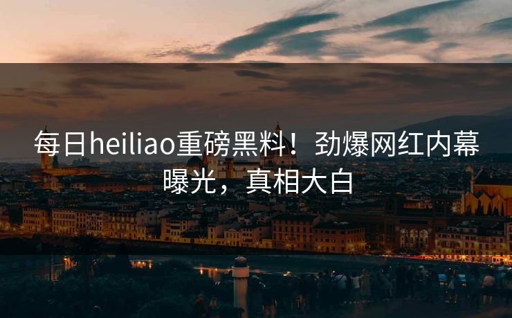 每日heiliao重磅黑料！劲爆网红内幕曝光，真相大白