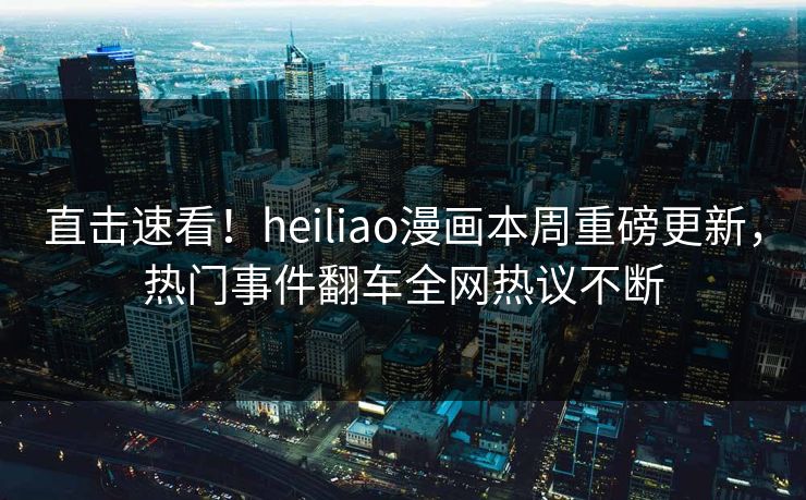 直击速看！heiliao漫画本周重磅更新，热门事件翻车全网热议不断