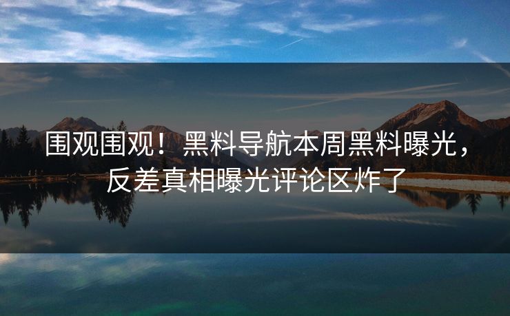围观围观！黑料导航本周黑料曝光，反差真相曝光评论区炸了