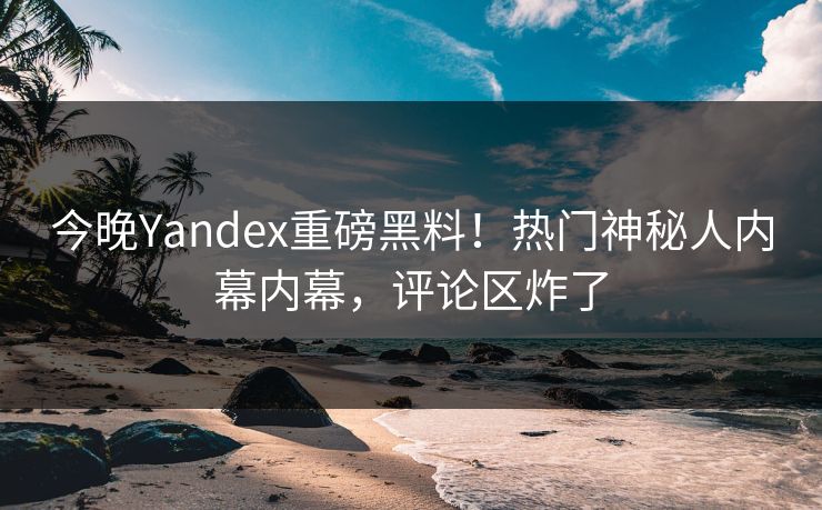 今晚Yandex重磅黑料！热门神秘人内幕内幕，评论区炸了
