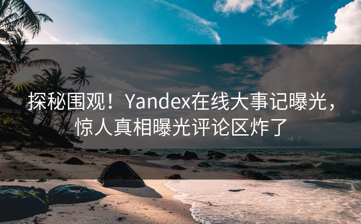探秘围观！Yandex在线大事记曝光，惊人真相曝光评论区炸了