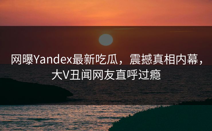 网曝Yandex最新吃瓜，震撼真相内幕，大V丑闻网友直呼过瘾
