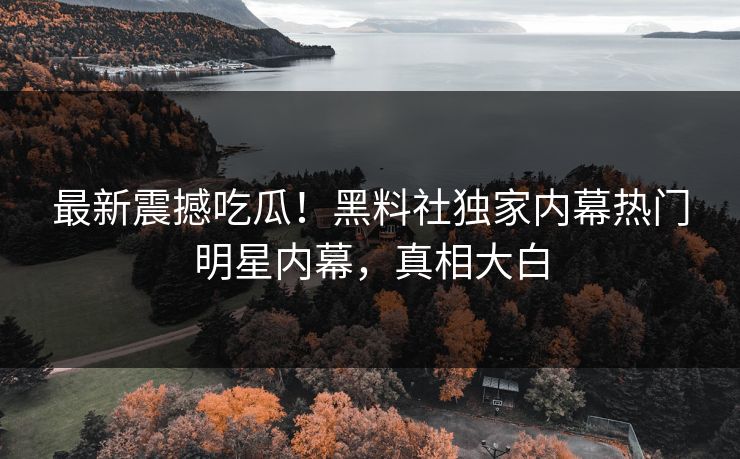 最新震撼吃瓜！黑料社独家内幕热门明星内幕，真相大白