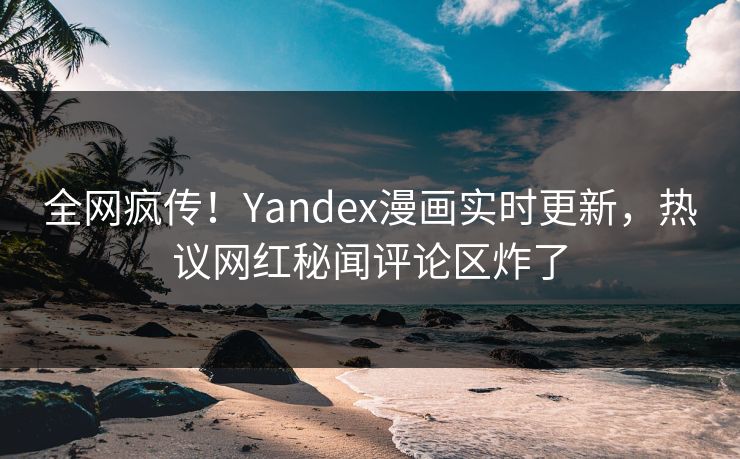 全网疯传！Yandex漫画实时更新，热议网红秘闻评论区炸了