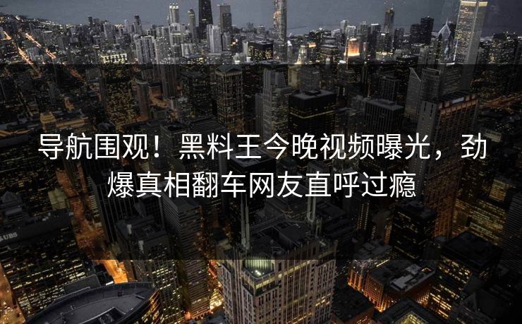 导航围观！黑料王今晚视频曝光，劲爆真相翻车网友直呼过瘾