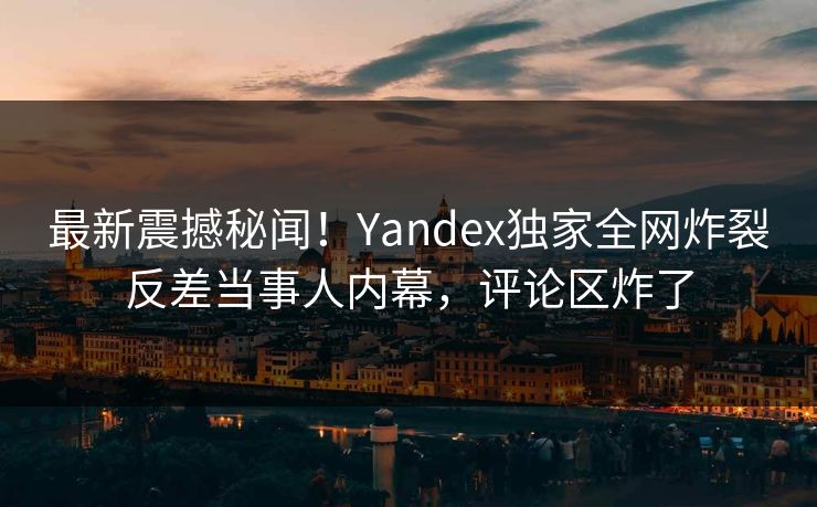 最新震撼秘闻！Yandex独家全网炸裂反差当事人内幕，评论区炸了