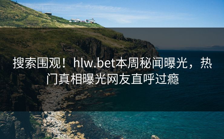 搜索围观！hlw.bet本周秘闻曝光，热门真相曝光网友直呼过瘾