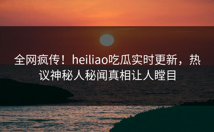全网疯传！heiliao吃瓜实时更新，热议神秘人秘闻真相让人瞠目