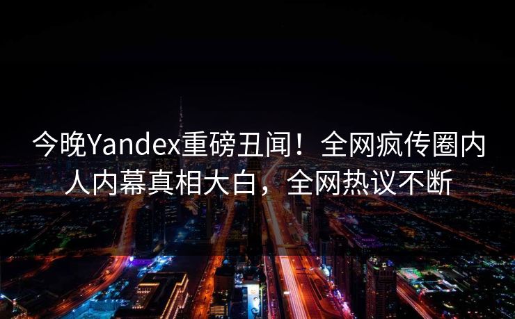 今晚Yandex重磅丑闻！全网疯传圈内人内幕真相大白，全网热议不断