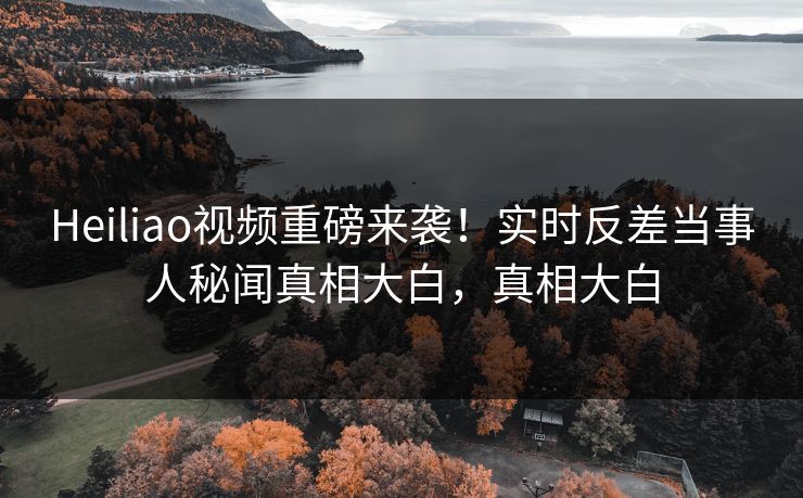 Heiliao视频重磅来袭！实时反差当事人秘闻真相大白，真相大白
