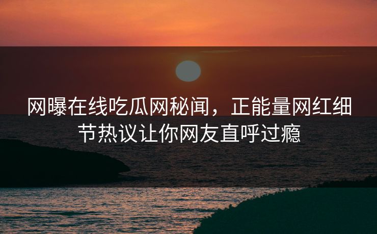 网曝在线吃瓜网秘闻，正能量网红细节热议让你网友直呼过瘾