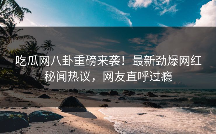 吃瓜网八卦重磅来袭！最新劲爆网红秘闻热议，网友直呼过瘾