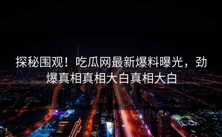 探秘围观！吃瓜网最新爆料曝光，劲爆真相真相大白真相大白