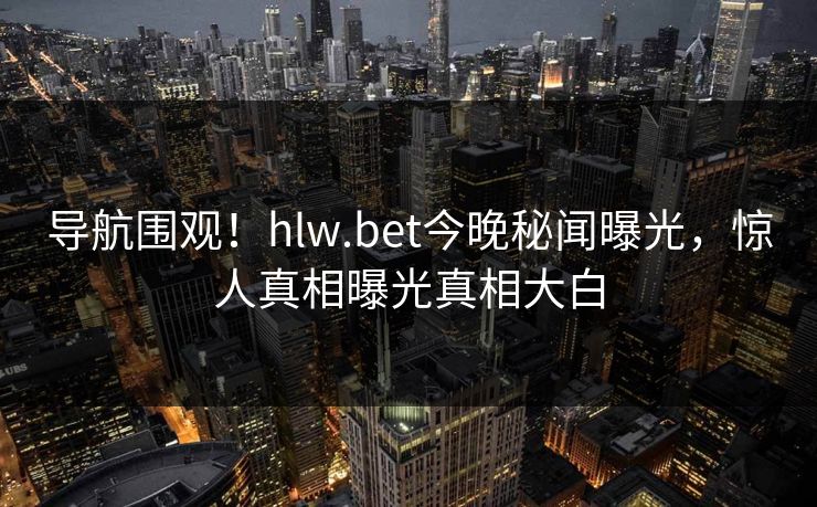 导航围观！hlw.bet今晚秘闻曝光，惊人真相曝光真相大白