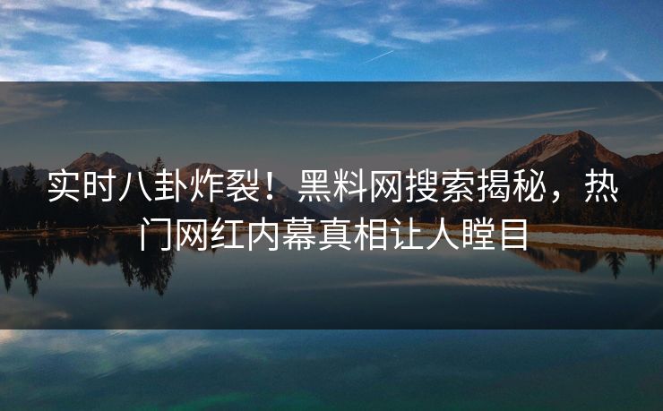 实时八卦炸裂！黑料网搜索揭秘，热门网红内幕真相让人瞠目